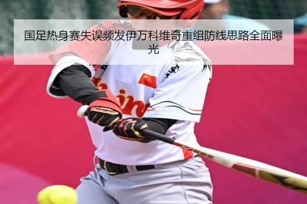 国足热身赛失误频发伊万科维奇重组防线思路全面曝光